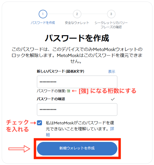 １、「新しいパスワード」の欄に半角英数字小文字大文字、記号を組み合わせてパスワード強度が「強」今日になる桁数を設定する
２、「パスワードの確認」の欄に「新しいパスワード」で入力したパスワードをもう一度入力する
３、「私はMetaMaskがこのパスワードを復元できないことを理解しています。」にチェックを入れる
４、「新規ウォレットを作成」をクリック